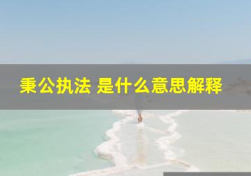 秉公执法 是什么意思解释